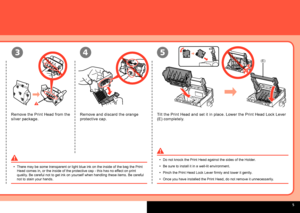 Page 7  
(E)
543
Remove the Print Head from the 
silver package.Remove and discard the orange 
protective cap. Tilt the Print Head and set it in place. Lower the Print Head Lock Lever 
(E) completely.
There may be some transparent or light blue ink on the inside of the bag\
 the Print 
Head comes in, or the inside of the protective cap - this has no effect on print 
quality. Be careful not to get ink on yourself when handling these items. Be ca\
reful 
not to stain your hands.
•
Do not knock the Print...