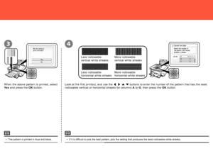 Page 70
43
When the above pattern is printed, select 
Yes and press the  OK button. Look at the first printout, and use the 
[ ] { } buttons to enter the number of the pattern that has the least 
noticeable vertical or horizontal streaks for columns  A to  G, then press the  OK button.
If it is difficult to pick the best pattern, pick the setting that produces the least noticeable white streaks.
•
Less noticeable 
vertical white streaks More noticeable 
vertical white streaks
The pattern is printed in...