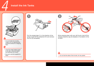 Page 8
(A)
(1)
(2)
4
12
Install the Ink Tanks
Do not hold the sides of the ink tank; ink may splash.
•
Pull the orange tape (1) in the direction of the 
arrow to peel off the protective film and remove 
the film (2) completely.
If the Print Head Holder moves 
to the right, close and reopen 
the Scanning Unit (Cover).
Be sure to use the supplied ink 
tanks.
•
• Do not handle the ink tanks 
roughly such as applying them 
excessive pressure or dropping 
them.
•
While pressing down with your left thumb, twist...