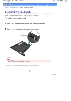 Page 101Advanced Guide  Troubleshooting
Contents > Routine Maintenance > Cleaning the Pad in the Cassette
Cleaning the Pad in the Cassette 
If the Pad in the Cassette is smeared with paper powder or dirt, two or more sheets of paper may be
ejected. Follow the procedure below to clean the Pad in the Cassette.
You need to prepare: cotton swab
1.Pull out the Cassette from the machine, and remove all the papers.
2.Clean the Pad sideways with a moistened cotton swab.
(A) Pad
 Important
 After cleaning the smeared...