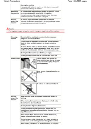 Page 104cleaning the machine.
If you accidentally switch the machine on while cleaning it, you could
injure yourself or damage the machine.
Maintaining
the machine
Do not attempt to disassemble or modify the machine.There
are no user serviceable parts inside the machine.
The machine contains high-voltage components. Never attempt any
maintenance procedure not described in this guide.
Working
around the
machine
Do not use highly flammable sprays near the machine.
This could cause a fire or electric shock if the...