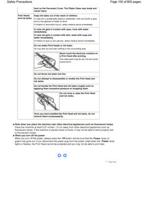 Page 105hard on the Document Cover. The Platen Glass may break and
cause injury.
Print Heads
and ink tanks
Keep ink tanks out of the reach of children.
In case ink is accidentally licked or swallowed, rinse out mouth or give
one or two glasses of water to drink.
If irritation or discomfort occurs, obtain medical advice immediately.
In case ink gets in contact with eyes, rinse with water
immediately.
In case ink gets in contact with skin, wash with soap and
water immediately.
If irritation to eyes or skin...