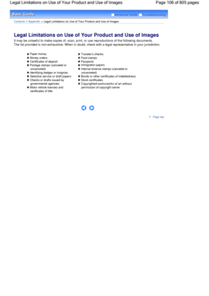 Page 106Advanced Guide  Troubleshooting
Contents > Appendix > Legal Limitations on Use of Your Product and Use of Images
Legal Limitations on Use of Your Product and Use of Images 
It may be unlawful to make copies of, scan, print, or use reproductions of the following documents.
The list provided is non-exhaustive. When in doubt, check with a legal representative in your jurisdiction.
 Paper money
 Money orders
 Certificates of deposit
 Postage stamps (canceled or
uncanceled)
 Identifying badges or insignias...