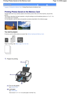 Page 12Advanced Guide  Troubleshooting
Contents > Printing from a Memory Card > Printing Photos Saved on the Memory Card
Printing Photos Saved on the Memory Card 
Preview each shot of your photos saved on the memory card on the LCD of the machine, and print the
photos.
This section describes the basic operation, using the settings to print borderless photos on 4 x 6 / 10 x
15 cm paper as an example.
For the operation, see the notes and operation procedure described in the reference page.
You need to prepare:
A...