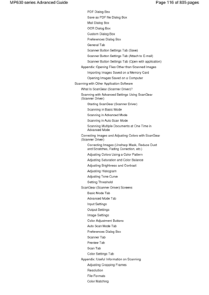 Page 116PDF Dialog Box
Save as PDF file Dialog Box
Mail Dialog Box
OCR Dialog Box
Custom Dialog Box
Preferences Dialog Box
General Tab
Scanner Button Settings Tab (Save)
Scanner Button Settings Tab (Attach to E-mail)
Scanner Button Settings Tab (Open with application)
Appendix: Opening Files Other than Scanned Images
Importing Images Saved on a Memory Card
Opening Images Saved on a Computer
Scanning with Other Application Software
What Is ScanGear (Scanner Driver)?
Scanning with Advanced Settings Using ScanGear...