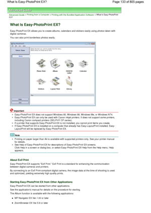 Page 133Advanced Guide > Printing from a Computer > Printing with the Bundled Application Software > What Is Easy-PhotoPrint
EX?
What Is Easy-PhotoPrint EX?
Easy-PhotoPrint EX allows you to create albums, calendars and stickers easily using photos taken with
digital cameras.
You can also print borderless photos easily.
Important
Easy-PhotoPrint EX does not support Windows 95, Windows 98, Windows Me, or Windows NT4.
Easy-PhotoPrint EX can only be used with Canon inkjet printers. It does not support some...