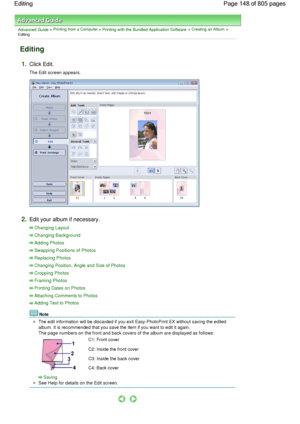 Page 148Advanced Guide > Printing from a Computer > Printing with the Bundled Application Software > Creating an Album >
Editing
Editing
1.Click Edit.
The Edit screen appears.
2.Edit your album if necessary.
Changing Layout
Changing Background
Adding Photos
Swapping Positions of Photos
Replacing Photos
Changing Position, Angle and Size of Photos
Cropping Photos
Framing Photos
Printing Dates on Photos
Attaching Comments to Photos
Adding Text to Photos
Note
The edit information will be discarded if you exit...