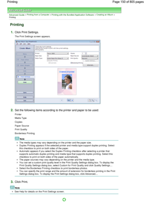 Page 150Advanced Guide > Printing from a Computer > Printing with the Bundled Application Software > Creating an Album >
Printing
Printing
1.Click Print Settings.
The Print Settings screen appears.
2.Set the following items according to the printer and paper to be used:
Printer
Media Type
Copies
Paper Source
Print Quality
Borderless Printing
Note
The media types may vary depending on the printer and the paper size.
Duplex Printing appears if the selected printer and media type support duplex printing. Select...