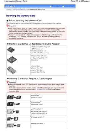 Page 19Advanced Guide  Troubleshooting
Contents > Printing from a Memory Card > Inserting the Memory Card
Inserting the Memory Card 
 Before Inserting the Memory Card 
The following types of memory cards and image data are compatible with the machine.
 Important
 If you took and saved photos on a type of memory card that is not guaranteed operation to be used
on your digital camera, the image data may be unreadable on the machine or damaged. For
information on memory cards that your digital camera guarantees...