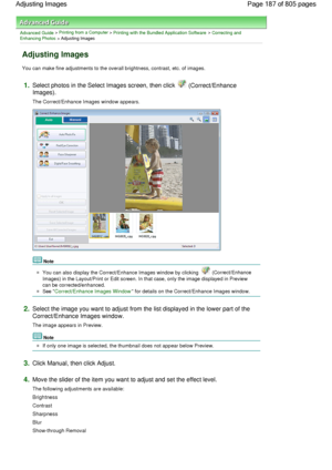 Page 187Advanced Guide > Printing from a Computer > Printing with the Bundled Application Software > Correcting andEnhancing Photos > Adjusting Images
Adjusting Images
You can make fine adjustments to the overall brightness, contrast, etc. of images.
1.Select photos in the Select Images screen, then click  (Correct/Enhance
Images).
The Correct/Enhance Images window appears.
Note
You can also display the Correct/Enhance Images window by clicking  (Correct/Enhance
Images) in the Layout/Print or Edit screen. In...