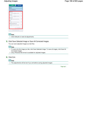 Page 188Note
Click Defaults to reset all adjustments.
5.Click Save Selected Image or Save All Corrected Images.
You can save adjusted images as new files.
Note
To save only the image you like, click Save Selected Image. To save all images, click Save All
Corrected Images.
Only JPEG/Exif file format is available for adjusted images.
6.Click Exit.
Note
The adjustments will be lost if you exit before saving adjusted images.
Page top
Page 188 of 805 pages Adjusting Images
 
