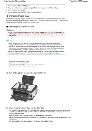 Page 20*1 Use the special SD Card Adapter.
*2 Requires purchase of a separate compact flash card adapter for xD-Picture Card.
*3 Use the special card adapter.
*4 Use the special Memory Stick Micro Duo size Adapter. 
 Printable Image Data 
This machine supports images created by DCF (Design rule for Camera File system) ver. 1.0/2.0
standard compliant digital cameras (Exif ver. 2.2/2.21 compliant, including TIFF etc.). Other image or
movie types such as RAW images cannot be printed.
 Inserting the Memory Card...