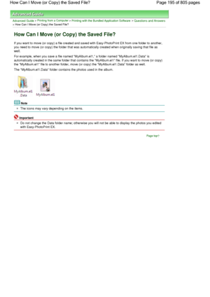 Page 195Advanced Guide > Printing from a Computer > Printing with the Bundled Application Software > Questions and Answers
> How Can I Move (or Copy) the Saved File?
How Can I Move (or Copy) the Saved File?
If you want to move (or copy) a file created and saved with Easy-PhotoPrint EX from one folder to another,
you need to move (or copy) the folder that was automatically created when originally saving that file as
well.
For example, when you save a file named MyAlbum.el1, a folder named MyAlbum.el1.Data is...