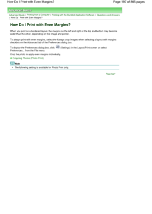 Page 197Advanced Guide > Printing from a Computer > Printing with the Bundled Application Software > Questions and Answers
> How Do I Print with Even Margins?
How Do I Print with Even Margins?
When you print on a bordered layout, the margins on the left and right or the top and bottom may become
wider than the other, depending on the image and printer.
To always print with even margins, select the Always crop images when selecting a layout with margins
checkbox on the Advanced tab of the Preferences dialog box....