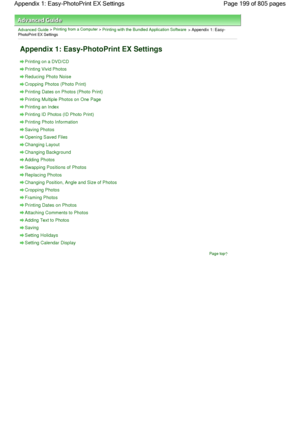 Page 199Advanced Guide > Printing from a Computer > Printing with the Bundled Application Software > Appendix 1: Easy-PhotoPrint EX Settings
Appendix 1: Easy-PhotoPrint EX Settings
Printing on a DVD/CD
Printing Vivid Photos
Reducing Photo Noise
Cropping Photos (Photo Print)
Printing Dates on Photos (Photo Print)
Printing Multiple Photos on One Page
Printing an Index
Printing ID Photos (ID Photo Print)
Printing Photo Information
Saving Photos
Opening Saved Files
Changing Layout
Changing Background
Adding Photos...