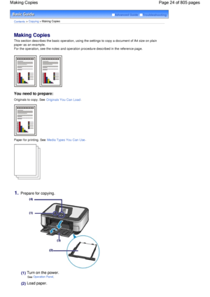Page 24Advanced Guide  Troubleshooting
Contents > Copying > Making Copies
Making Copies 
This section describes the basic operation, using the settings to copy a document of A4 size on plain
paper as an example.
For the operation, see the notes and operation procedure described in the reference page.
You need to prepare:
Originals to copy. See Originals You Can Load.
Paper for printing. See Media Types You Can Use.
1.Prepare for copying.
(1) Turn on the power.
See Operation Panel.
(2) Load paper.
Page 24 of 805...
