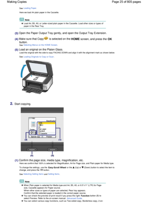 Page 25See Loading Paper.
Here we load A4 plain paper in the Cassette.
 Note
 Load A4, B5, A5, or Letter-sized plain paper in the Cassette. Load other sizes or types of
paper in the Rear Tray.
(3) Open the Paper Output Tray gently, and open the Output Tray Extension.
(4) Make sure that Copy is selected on the HOME screen, and press the OK
button.
See Selecting Menus on the HOME Screen.
(5) Load an original on the Platen Glass.
Load the original with the side to copy FACING DOWN and align it with the alignment...