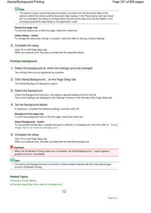Page 257Note 
The stamp is given priority because the stamp is printed over the document data in the
sections where the stamp and the document data overlap. If the Place stamp over text check
box is unchecked, the stamp is printed behind the document data and may be hidden in the
overlapping sections depending on the application used. 
Stamp first page only 
To print the stamp only on the first page, check this check box. 
Define Stamp... button 
To change the stamp text, bitmap, or position, click this (refer...