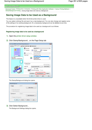 Page 261Advanced Guide > Printing from a Computer > Printing with Other Application Software > Various Printing Methods > 
Stamp/Background Printing
 > Saving Image Data to be Used as a Background 
Saving Image Data to be Used as a Background 
This feature is unavailable when the 64-bit printer driver is used. 
You can select a bitmap file and save it as a new background. You can also change and register some
of the settings of an existing background. An unnecessary background can be deleted at any time. 
The...