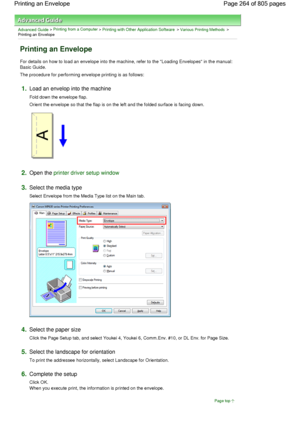 Page 264Advanced Guide > Printing from a Computer > Printing with Other Application Software > Various Printing Methods >
Printing an Envelope 
Printing an Envelope 
For details on how to load an envelope into the machine, refer to the Loading Envelopes in the manual:
Basic Guide. 
The procedure for performing envelope printing is as follows: 
1.Load an envelop into the machine 
Fold down the envelope flap. 
Orient the envelope so that the flap is on the left and the folded surface is facing down. 
2.Open the...