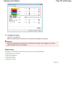 Page 2844.Complete the setup 
Click OK on the Main tab.
When you execute print, the document is printed with the adjusted color balance. 
Important 
When the Grayscale Printing check box on the Main tab is checked, Cyan, Magenta, and Yellow
appear grayed out and are unavailable. 
Related Topics 
Selecting a Combination of the Print Quality Level and a Halftoning Method
Specifying Color Correction
Adjusting Brightness
Adjusting Intensity
Adjusting Contrast
Page top
Page 284 of 805 pages Adjusting Color Balance
 