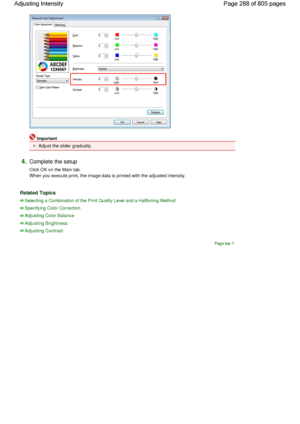 Page 288Important 
Adjust the slider gradually. 
4.Complete the setup 
Click OK on the Main tab.
When you execute print, the image data is printed with the adjusted intensity. 
Related Topics 
Selecting a Combination of the Print Quality Level and a Halftoning Method
Specifying Color Correction
Adjusting Color Balance
Adjusting Brightness
Adjusting Contrast
Page top
Page 288 of 805 pages Adjusting Intensity
 