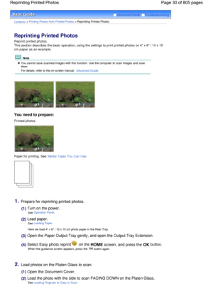 Page 30Advanced Guide  Troubleshooting
Contents > Printing Photos from Printed Photos > Reprinting Printed Photos
Reprinting Printed Photos 
Reprint printed photos.
This section describes the basic operation, using the settings to print printed photos on 4 x 6 / 10 x 15
cm paper as an example.
 Note
 You cannot save scanned images with this function. Use the computer to scan images and savethem.
For details, refer to the on-screen manual: Advanced Guide.
You need to prepare:
Printed photos.
Paper for printing....