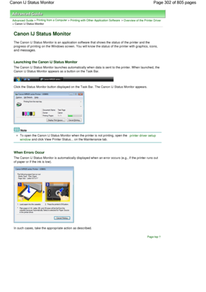 Page 302Advanced Guide > Printing from a Computer > Printing with Other Application Software > Overview of the Printer Driver> Canon IJ Status Monitor 
Canon IJ Status Monitor 
The Canon IJ Status Monitor is an application software that shows the status of the printer and the
progress of printing on the Windows screen. You will know the status of the printer with graphics, icons,
and messages. 
Launching the Canon IJ Status Monitor 
The Canon IJ Status Monitor launches automatically when data is sent to the...