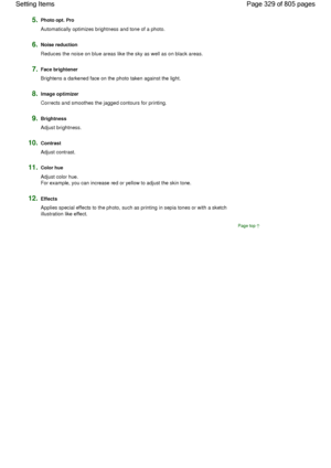 Page 3295.Photo opt. Pro
Automatically optimizes brightness and tone of a photo.
6.Noise reduction
Reduces the noise on blue areas like the sky as well as on black areas.
7.Face brightener
Brightens a darkened face on the photo taken against the light.
8.Image optimizer
Corrects and smoothes the jagged contours for printing.
9.Brightness
Adjust brightness.
10.Contrast
Adjust contrast.
11.Color hue
Adjust color hue.
For example, you can increase red or yellow to adjust the skin tone.
12.Effects
Applies special...