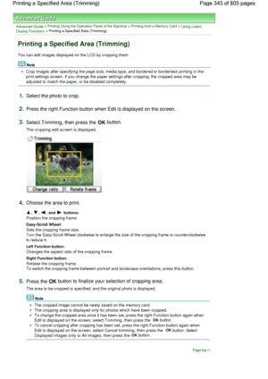 Page 345Advanced Guide > Printing Using the Operation Panel of the Machine > Printing from a Memory Card > Using Useful
Display Functions > Printing a Specified Area (Trimming)
Printing a Specified Area (Trimming)
You can edit images displayed on the LCD by cropping them.
Note
Crop images after specifying the page size, media type, and bordered or borderless printing in the
print settings screen. If you change the paper settings after cropping, the cropped area may be
adjusted to match the paper, or be disabled...