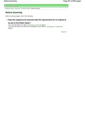 Page 361Advanced Guide > Scanning > Scanning Images > Before Scanning
Before Scanning
Before scanning images, confirm the following:
Does the original to be scanned meet the requirements for an original to
be set on the Platen Glass?
If you save the data to PC, refer to Placing Documents for details.
If you save the data to the USB Flash Drive/Memory Card, refer to Loading paper / Originals for
details.
Page top
Page 361 of 805 pages Before Scanning
 