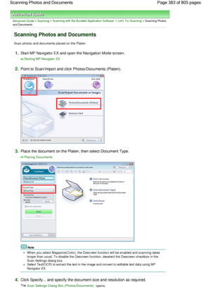 Page 383Advanced Guide > Scanning > Scanning with the Bundled Application Software > Lets Try Scanning > Scanning Photos
and Documents
Scanning Photos and Documents
Scan photos and documents placed on the Platen.
1.Start MP Navigator EX and open the Navigation Mode screen.
Starting MP Navigator EX
2.Point to Scan/Import and click Photos/Documents (Platen).
3.Place the document on the Platen, then select Document Type.
Placing Documents
Note
When you select Magazine(Color), the Descreen function will be enabled...