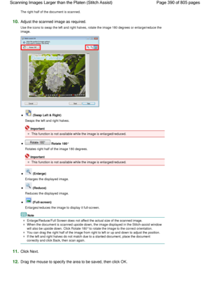 Page 390The right half of the document is scanned.
10.Adjust the scanned image as required.
Use the icons to swap the left and right halves, rotate the image 180 degrees or enlarge/reduce the
image.
 (Swap Left & Right)
Swaps the left and right halves.
Important
This function is not available while the image is enlarged/reduced.
 Rotate 180°
Rotates right half of the image 180 degrees.
Important
This function is not available while the image is enlarged/reduced.
 (Enlarge)
Enlarges the displayed image....