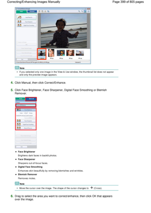 Page 399Note
If you selected only one image in the View & Use window, the thumbnail list does not appear
and only the preview image appears.
4.Click Manual, then click Correct/Enhance.
5.Click Face Brightener, Face Sharpener, Digital Face Smoothing or Blemish
Remover.
Face Brightener
Brightens dark faces in backlit photos.
Face Sharpener
Sharpens out-of-focus faces.
Digital Face Smoothing
Enhances skin beautifully by removing blemishes and wrinkles.
Blemish Remover
Removes moles.
Note
Move the cursor over the...