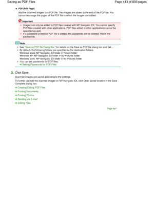 Page 413PDF(Add Page)
Add the scanned images to a PDF file. The images are added to the end of the PDF file. You
cannot rearrange the pages of the PDF file to which the images are added.
Important
Images can only be added to PDF files created with MP Navigator EX. You cannot specify
PDF files created with other applications. PDF files edited in other applications cannot be
specified as well.
If a password-protected PDF file is edited, the passwords will be deleted. Reset the
passwords.
Note
See Save as PDF file...