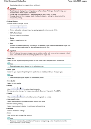Page 458Specify the width of the margin (0 mm to 30 mm).
Important
Auto Duplex is displayed when Page Layout is Normal-size Printing or Scaled Printing, and
available when Media Type is Plain Paper.
Staple Side and Specify Margin... are available when Auto Duplex On is set.
If a page does not fit in one page due to the Specify Margin... setting, the document will be
reduced for printing.
Enlarge/Reduce
Enlarge or reduce images to print.
Print a reduced or enlarged image by specifying a scale in increments of...