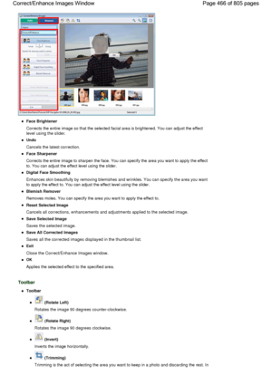 Page 466Face Brightener
Corrects the entire image so that the selected facial area is brightened. You can adjust the effect
level using the slider.
Undo
Cancels the latest correction.
Face Sharpener
Corrects the entire image to sharpen the face. You can specify the area you want to apply the effect
to. You can adjust the effect level using the slider.
Digital Face Smoothing
Enhances skin beautifully by removing blemishes and wrinkles. You can specify the area you want
to apply the effect to. You can adjust the...