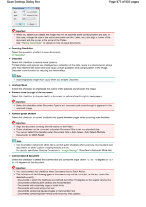 Page 475Important
When you select Auto Detect, the image may not be scanned at the correct position and size. In
that case, change the size to the actual document size (A4, Letter, etc.) and align a corner of the
document with the corner at the arrow of the Platen.
See Placing Documents for details on how to place documents.
Scanning Resolution
Select the resolution at which to scan documents.
Resolution
Descreen
Select this checkbox to reduce moire patterns.
Printed photos and pictures are displayed as a...