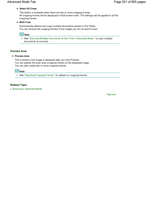 Page 551Select All Crops
This button is available when there are two or more cropping frames.
All cropping frames will be displayed in thick broken lines. The settings will be applied to all the
cropping frames.
Multi-Crop
Automatically detects and crops multiple documents placed on the Platen.
You can remove the cropping frames of the images you do not want to scan.
Note
See Scanning Multiple Documents at One Time in Advanced Mode to scan multiple
documents at one time.
Preview Area
Preview Area
This is where a...