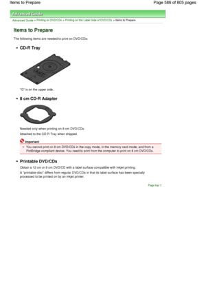 Page 586Advanced Guide > Printing on DVD/CDs > Printing on the Label Side of DVD/CDs > Items to Prepare
Items to Prepare
The following items are needed to print on DVD/CDs:
CD-R Tray
G is on the upper side.
8 cm CD-R Adapter
Needed only when printing on 8 cm DVD/CDs.
Attached to the CD-R Tray when shipped.
Important
You cannot print on 8 cm DVD/CDs in the copy mode, in the memory card mode, and from a
PictBridge compliant device. You need to print from the computer to print on 8 cm DVD/CDs.
Printable DVD/CDs...