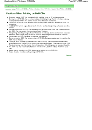 Page 587Advanced Guide > Printing on DVD/CDs > Printing on the Label Side of DVD/CDs > Cautions When Printing on DVD/CDs
Cautions When Printing on DVD/CDs
Be sure to use the CD-R Tray supplied with this machine. It has an G on the upper side.
Do not print on DVD/CDs that are not compatible with ink-jet printing. The ink will not dry and may
cause problems with the disc itself or devices which the disc is loaded onto.
Do not print on the DVD/CDs recording surface. Doing so will make data recorded on DVD/CDs...