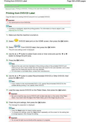 Page 594Advanced Guide > Printing on DVD/CDs > Printing on the Label Side of DVD/CDs > Printing from DVD/CD Label
Printing from DVD/CD Label
Copy the label of an existing DVD/CD and print it on a printable DVD/CD.
Important
You cannot print on 8 cm DVD/CDs.
Note
If printing is misaligned, adjust the printing position. For information on how to adjust it, see 
Adjusting the Print Area.
1.Make sure that the machine is turned on.
2.Select  DVD/CD label print on the HOME screen, then press the OK button.
3.Select...