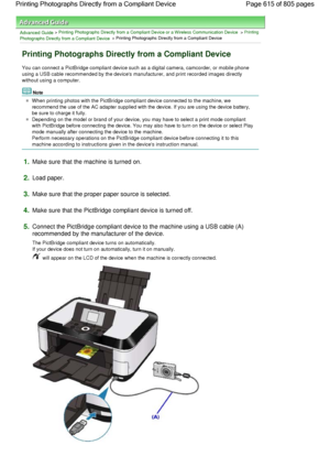 Page 615Advanced Guide > Printing Photographs Directly from a Compliant Device or a Wireless Communication Device > Printing
Photographs Directly from a Compliant Device > Printing Photographs Directly from a Compliant Device
Printing Photographs Directly from a Compliant Device
You can connect a PictBridge compliant device such as a digital camera, camcorder, or mobile phone
using a USB cable recommended by the devices manufacturer, and print recorded images directly
without using a computer.
Note
When printing...