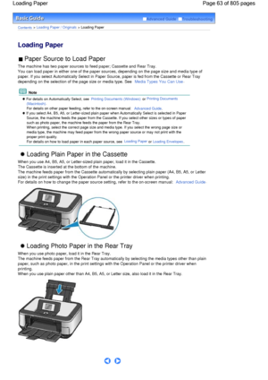 Page 63Advanced Guide  Troubleshooting
Contents > Loading Paper / Originals > Loading Paper
Loading Paper 
 Paper Source to Load Paper 
The machine has two paper sources to feed paper; Cassette and Rear Tray.
You can load paper in either one of the paper sources, depending on the page size and media type of
paper. If you select Automatically Select in Paper Source, paper is fed from the Cassette or Rear Tray
depending on the selection of the page size or media type. See Media Types You Can Use.
 Note
 For...