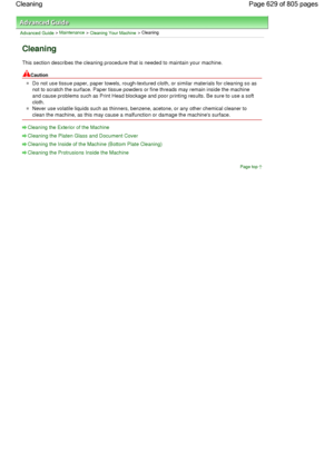 Page 629Advanced Guide > Maintenance > Cleaning Your Machine > Cleaning
Cleaning
This section describes the cleaning procedure that is needed to maintain your machine.
Caution
Do not use tissue paper, paper towels, rough-textured cloth, or similar materials for cleaning so as
not to scratch the surface. Paper tissue powders or fine threads may remain inside the machine
and cause problems such as Print Head blockage and poor printing results. Be sure to use a soft
cloth.
Never use volatile liquids such as...