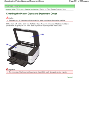 Page 631Advanced Guide > Maintenance > Cleaning Your Machine > Cleaning the Platen Glass and Document Cover
Cleaning the Platen Glass and Document Cover
Caution
Be sure to turn off the power and disconnect the power plug before cleaning the machine.
With a clean, soft, lint-free cloth, wipe the Platen Glass (A) and the inner side of the Document Cover
(white sheet) (B) gently. Be sure not to leave any residue, especially on the Platen Glass.
Important
The inner side of the Document Cover (white sheet) (B) is...