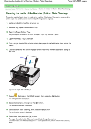 Page 632Advanced Guide > Maintenance > Cleaning Your Machine > Cleaning the Inside of the Machine (Bottom Plate Cleaning)
Cleaning the Inside of the Machine (Bottom Plate Cleaning)
This section explains how to clean the inside of the machine. If the inside of the machine becomes dirty,
printed paper may get dirty, so we recommend performing cleaning regularly.
1.Make sure that the machine is turned on.
2.Remove any paper from the Rear Tray.
3.Open the Paper Output Tray.
Put your finger in the center of the top...