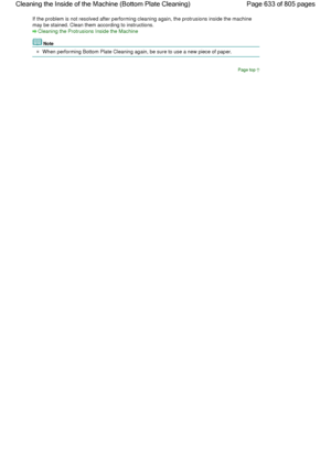 Page 633If the problem is not resolved after performing cleaning again, the protrusions inside the machine
may be stained. Clean them according to instructions.
Cleaning the Protrusions Inside the Machine
Note
When performing Bottom Plate Cleaning again, be sure to use a new piece of paper.
Page top
Page 633 of 805 pages Cleaning the Inside of the Machine (Bottom Plate Cleaning)
 