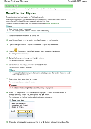 Page 636Advanced Guide > Maintenance > Aligning the Print Head Manually > Manual Print Head Alignment
Manual Print Head Alignment
This section describes how to align the Print Head manually.
If the results of Automatic Print Head Alignment are not satisfactory, follow the procedure below to
perform Manual Print Head Alignment to precisely align the Print Head.
For details on performing Automatic Print Head Alignment, see Routine Maintenance.
Note
Close the Inner Cover if it is opened.
The print head alignment...