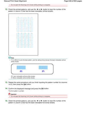 Page 638Do not open the Scanning Unit (Cover) while printing is in progress.
12.Check the printed patterns, and use the  or  button to input the number of the
pattern in column H that has the least noticeable vertical streaks.
Note
If it is difficult to pick the best pattern, pick the setting that produces the least noticeable vertical
white streaks.
(E) Less noticeable vertical white streaks
(F) More noticeable vertical white streaks
13.Repeat the same procedure until you finish inputting the pattern number for...
